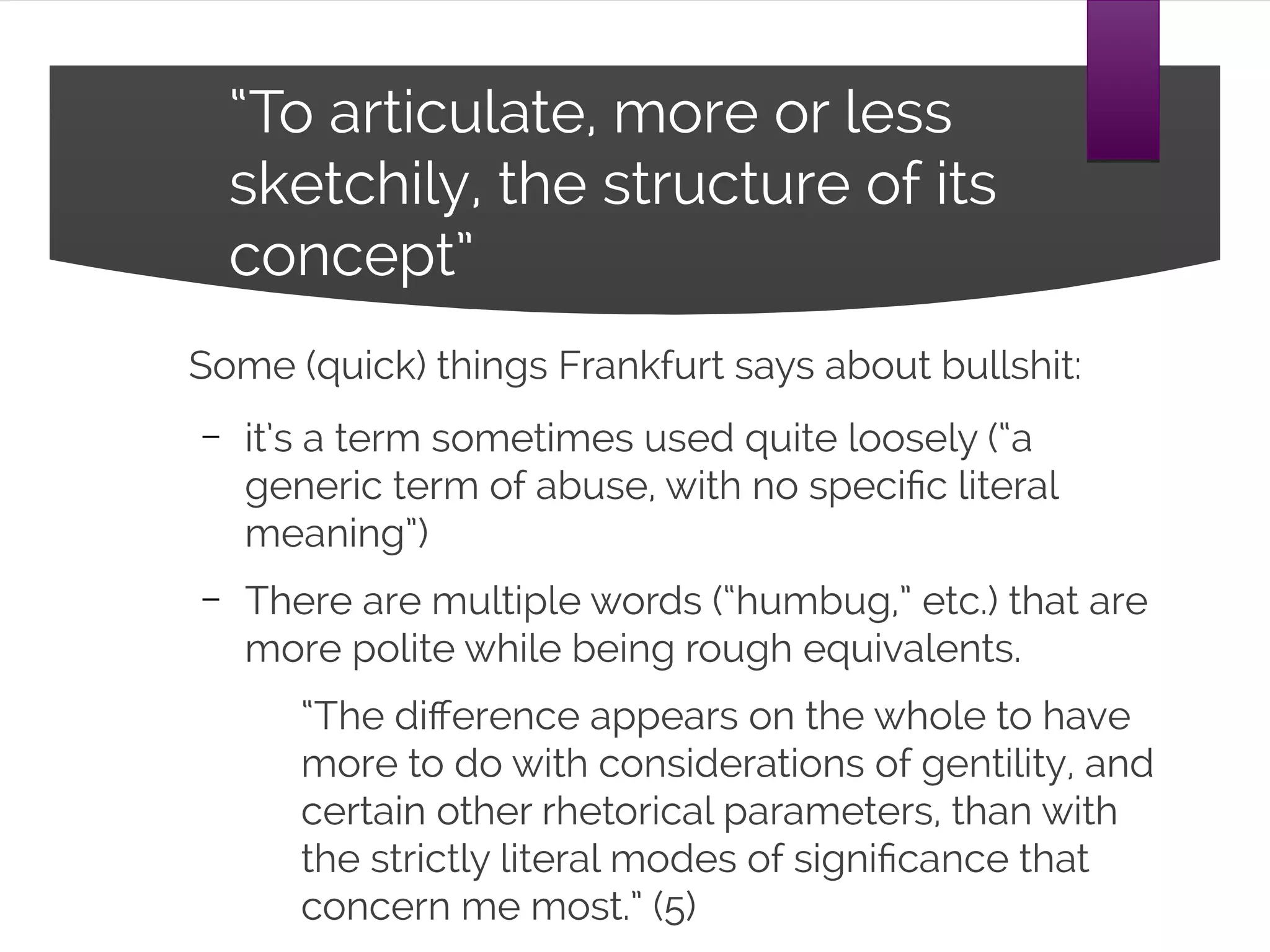 “To articulate, more or less sketchily,
the structure of its concept”
Some (quick) things Frankfurt says about bullshit:
– it’s a term sometimes used quite loosely (“a
generic term of abuse, with no specific literal
meaning”)
– There are multiple words (“humbug,” etc.) that are
more polite while being rough equivalents.
“The difference appears on the whole to have
more to do with considerations of gentility, and
certain other rhetorical parameters, than with
the strictly literal modes of significance that
concern me most.” (5)
 