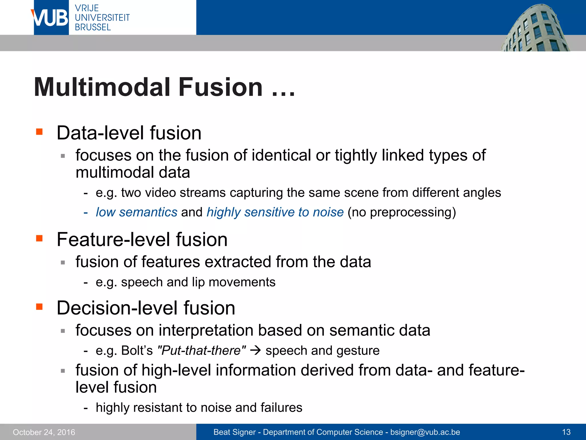 Beat Signer - Department of Computer Science - bsigner@vub.ac.be 13October 24, 2016
Multimodal Fusion …
 Data-level fusion
 focuses on the fusion of identical or tightly linked types of
multimodal data
- e.g. two video streams capturing the same scene from different angles
- low semantics and highly sensitive to noise (no preprocessing)
 Feature-level fusion
 fusion of features extracted from the data
- e.g. speech and lip movements
 Decision-level fusion
 focuses on interpretation based on semantic data
- e.g. Bolt’s "Put-that-there"  speech and gesture
 fusion of high-level information derived from data- and feature-
level fusion
- highly resistant to noise and failures
 