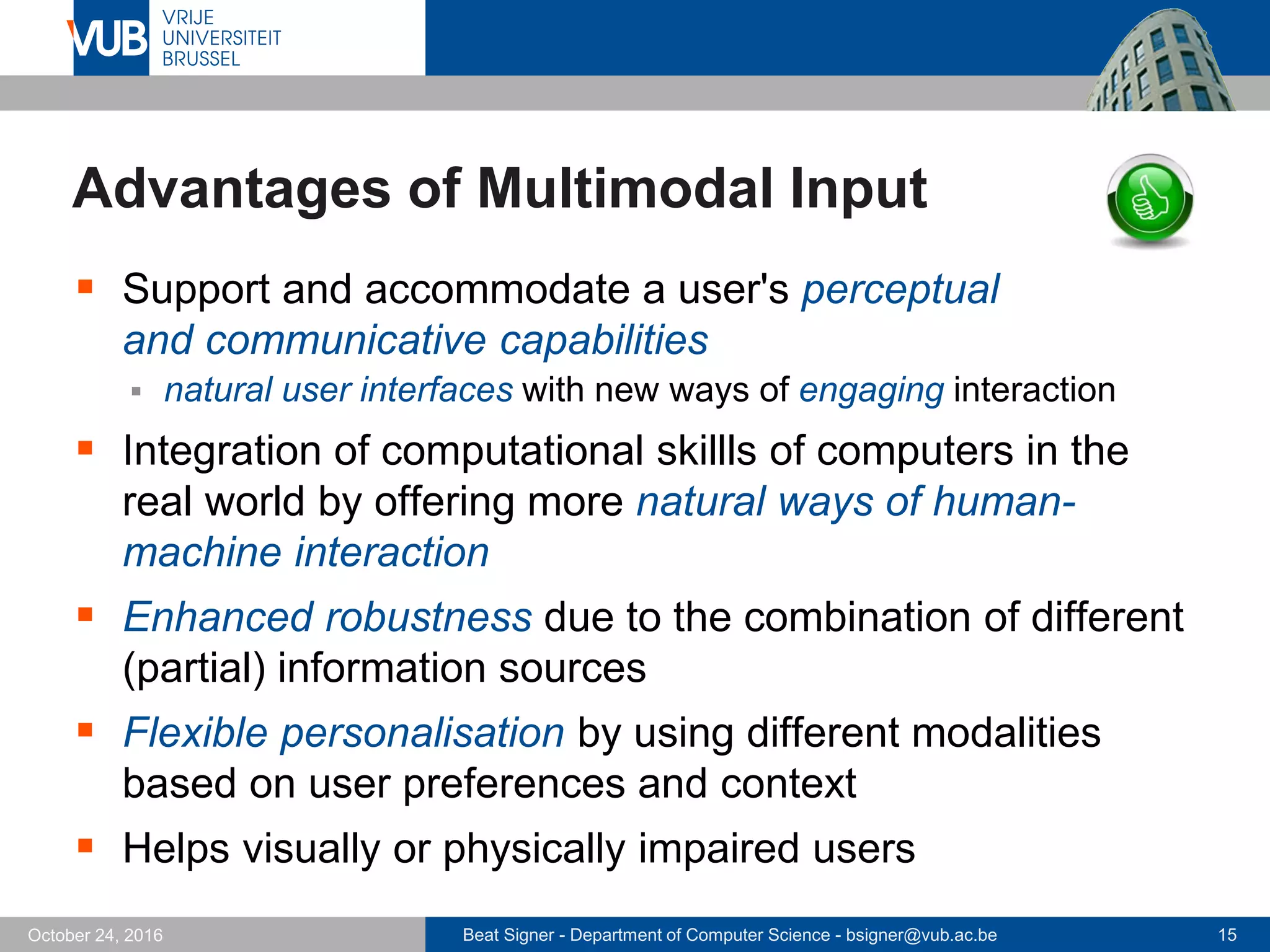 Beat Signer - Department of Computer Science - bsigner@vub.ac.be 15October 24, 2016
Advantages of Multimodal Input
 Support and accommodate a user's perceptual
and communicative capabilities
 natural user interfaces with new ways of engaging interaction
 Integration of computational skillls of computers in the
real world by offering more natural ways of human-
machine interaction
 Enhanced robustness due to the combination of different
(partial) information sources
 Flexible personalisation by using different modalities
based on user preferences and context
 Helps visually or physically impaired users
 