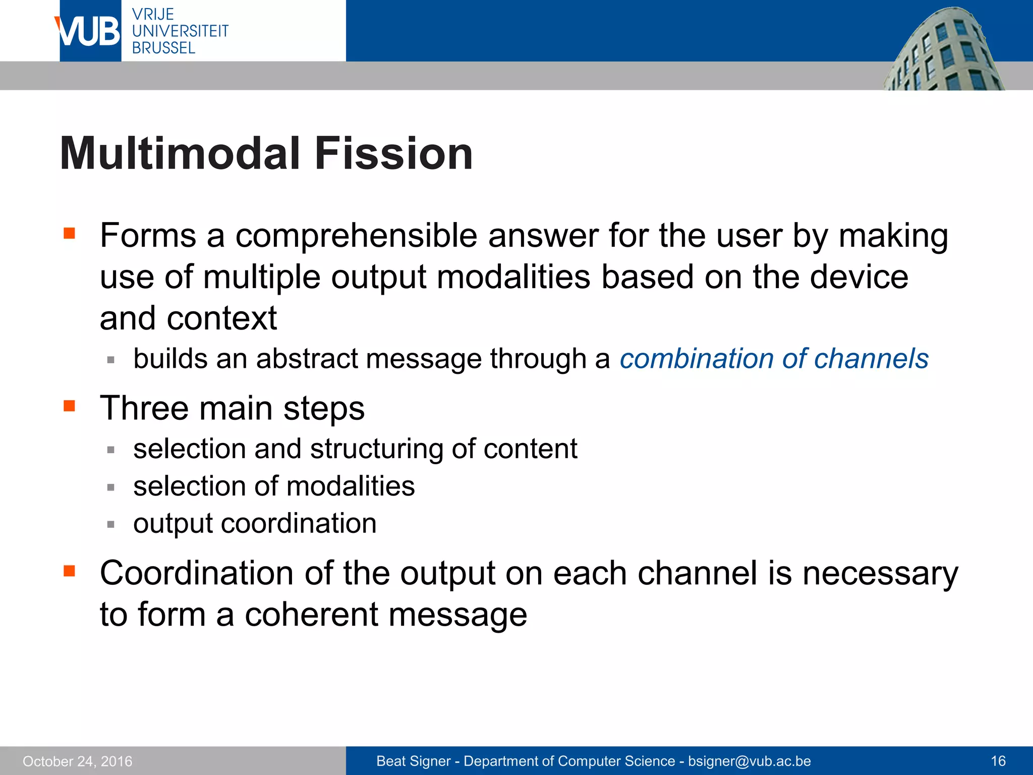 Beat Signer - Department of Computer Science - bsigner@vub.ac.be 16October 24, 2016
Multimodal Fission
 Forms a comprehensible answer for the user by making
use of multiple output modalities based on the device
and context
 builds an abstract message through a combination of channels
 Three main steps
 selection and structuring of content
 selection of modalities
 output coordination
 Coordination of the output on each channel is necessary
to form a coherent message
 