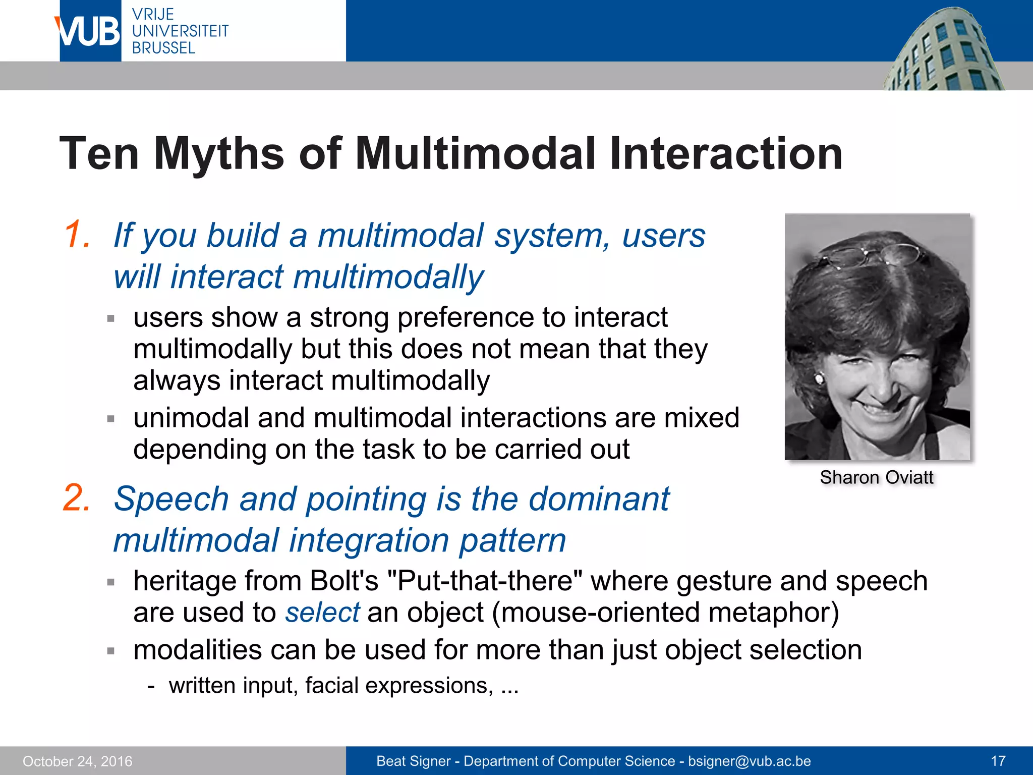 Beat Signer - Department of Computer Science - bsigner@vub.ac.be 17October 24, 2016
Ten Myths of Multimodal Interaction
1. If you build a multimodal system, users
will interact multimodally
 users show a strong preference to interact
multimodally but this does not mean that they
always interact multimodally
 unimodal and multimodal interactions are mixed
depending on the task to be carried out
2. Speech and pointing is the dominant
multimodal integration pattern
 heritage from Bolt's "Put-that-there" where gesture and speech
are used to select an object (mouse-oriented metaphor)
 modalities can be used for more than just object selection
- written input, facial expressions, ...
Sharon Oviatt
 