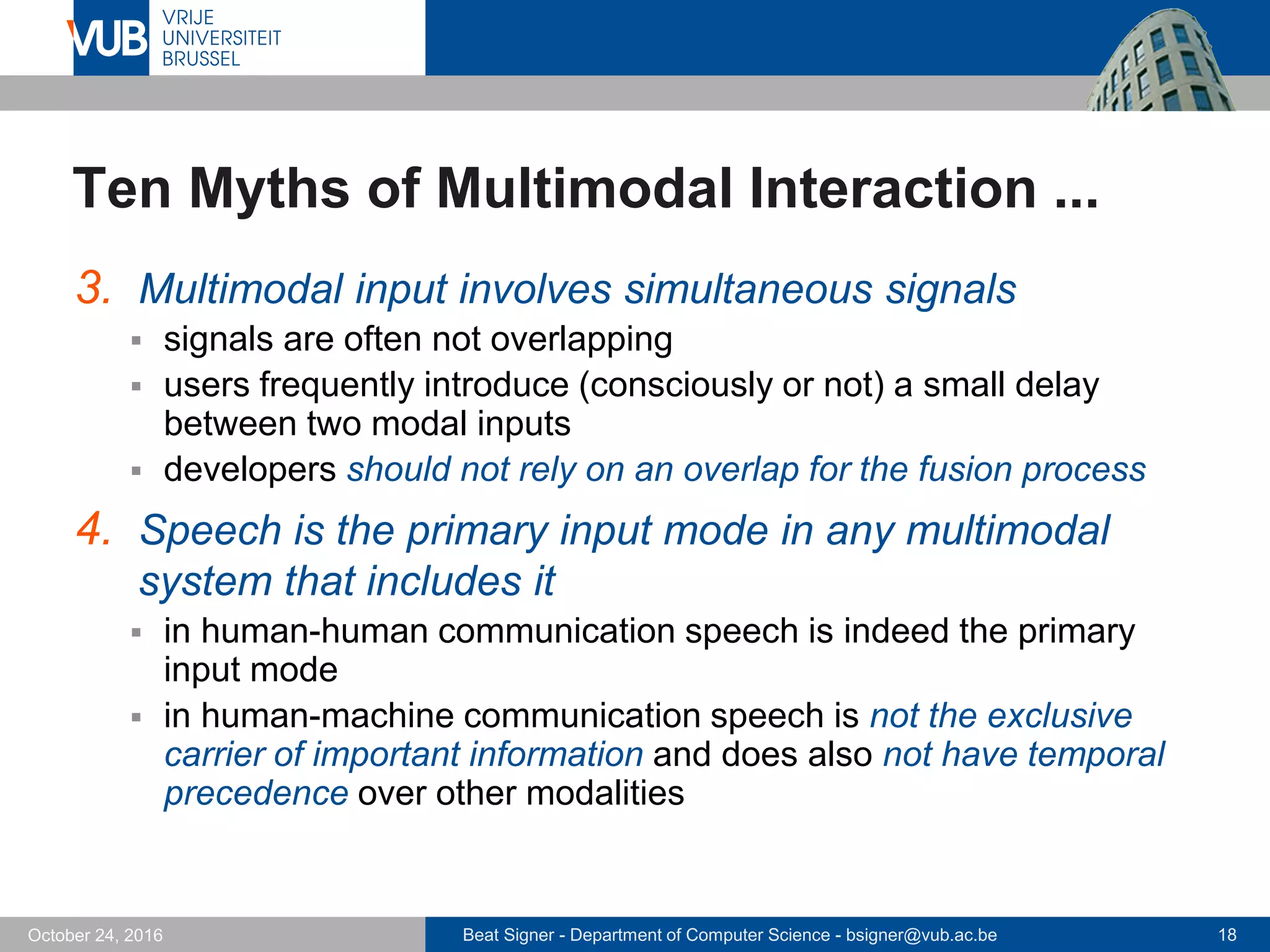 Beat Signer - Department of Computer Science - bsigner@vub.ac.be 18October 24, 2016
Ten Myths of Multimodal Interaction ...
3. Multimodal input involves simultaneous signals
 signals are often not overlapping
 users frequently introduce (consciously or not) a small delay
between two modal inputs
 developers should not rely on an overlap for the fusion process
4. Speech is the primary input mode in any multimodal
system that includes it
 in human-human communication speech is indeed the primary
input mode
 in human-machine communication speech is not the exclusive
carrier of important information and does also not have temporal
precedence over other modalities
 
