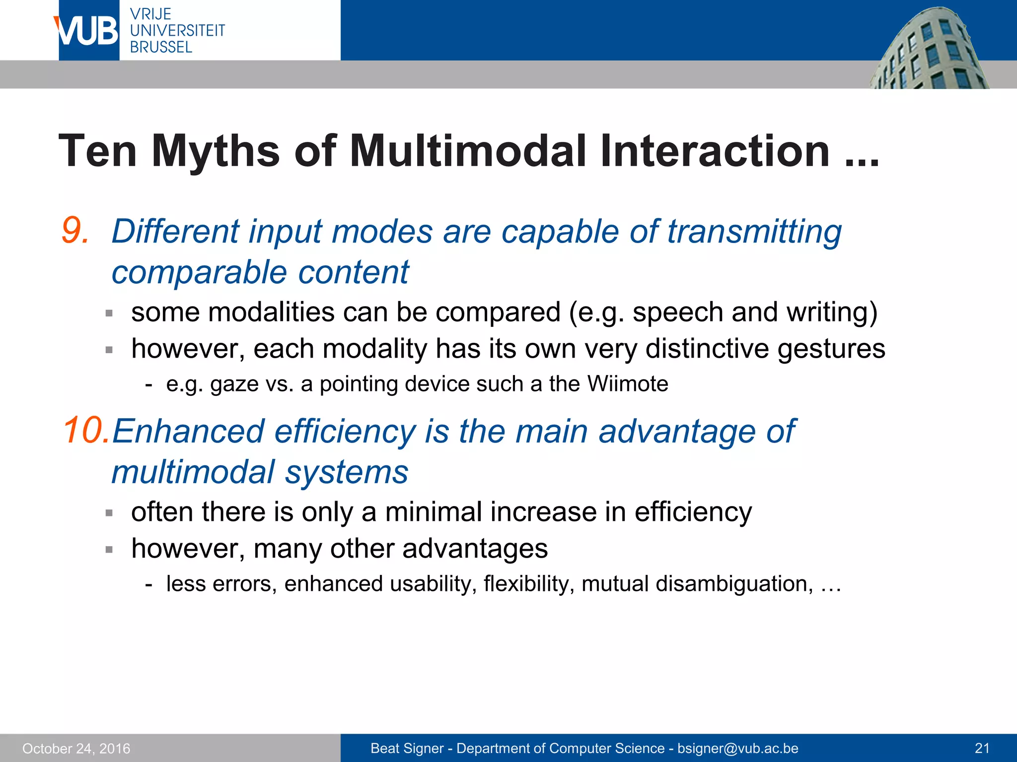 Beat Signer - Department of Computer Science - bsigner@vub.ac.be 21October 24, 2016
Ten Myths of Multimodal Interaction ...
9. Different input modes are capable of transmitting
comparable content
 some modalities can be compared (e.g. speech and writing)
 however, each modality has its own very distinctive gestures
- e.g. gaze vs. a pointing device such a the Wiimote
10.Enhanced efficiency is the main advantage of
multimodal systems
 often there is only a minimal increase in efficiency
 however, many other advantages
- less errors, enhanced usability, flexibility, mutual disambiguation, …
 