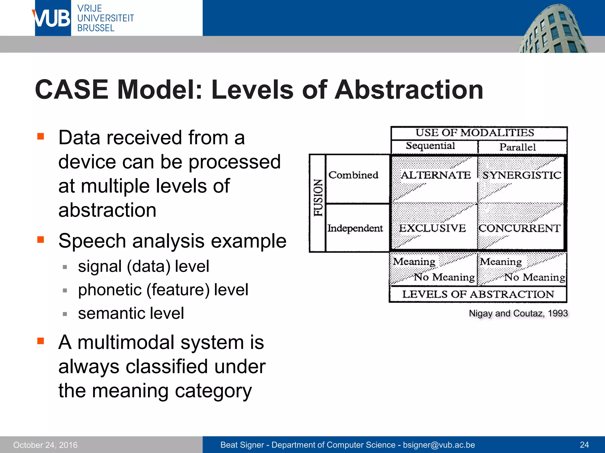 Beat Signer - Department of Computer Science - bsigner@vub.ac.be 24October 24, 2016
CASE Model: Levels of Abstraction
 Data received from a
device can be processed
at multiple levels of
abstraction
 Speech analysis example
 signal (data) level
 phonetic (feature) level
 semantic level
 A multimodal system is
always classified under
the meaning category
Nigay and Coutaz, 1993
 