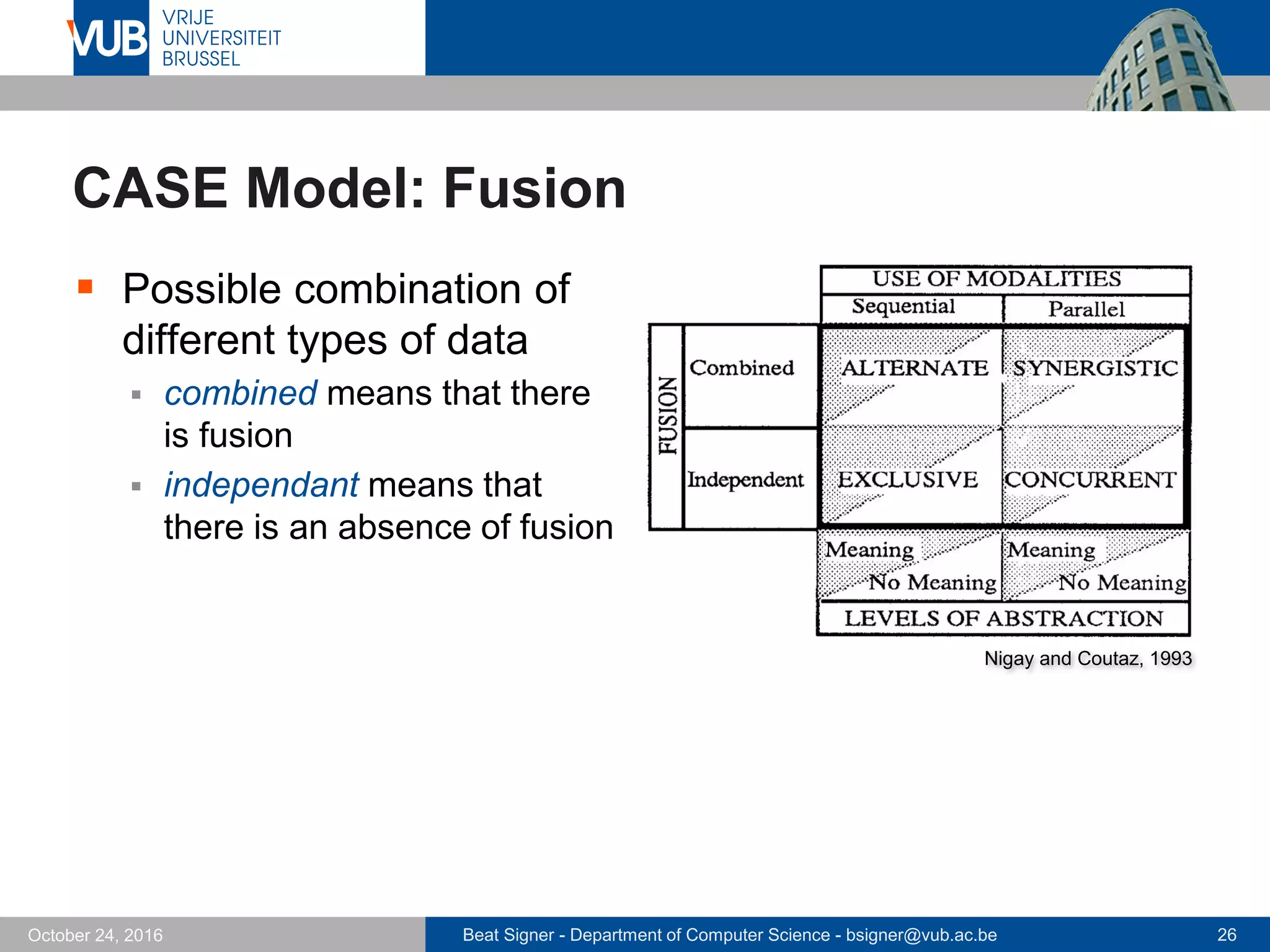 Beat Signer - Department of Computer Science - bsigner@vub.ac.be 26October 24, 2016
CASE Model: Fusion
 Possible combination of
different types of data
 combined means that there
is fusion
 independant means that
there is an absence of fusion
Nigay and Coutaz, 1993
 
