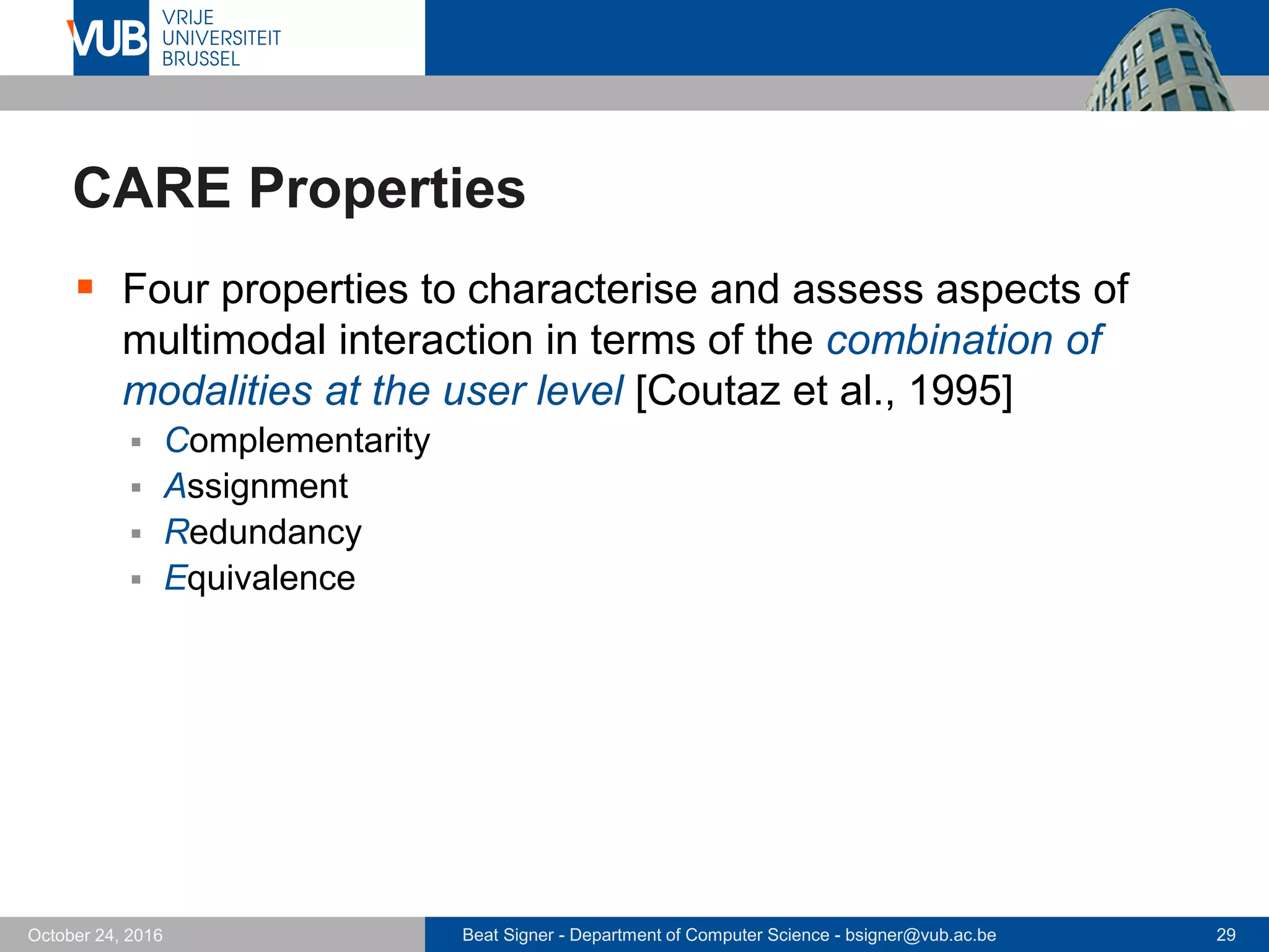 Beat Signer - Department of Computer Science - bsigner@vub.ac.be 29October 24, 2016
CARE Properties
 Four properties to characterise and assess aspects of
multimodal interaction in terms of the combination of
modalities at the user level [Coutaz et al., 1995]
 Complementarity
 Assignment
 Redundancy
 Equivalence
 