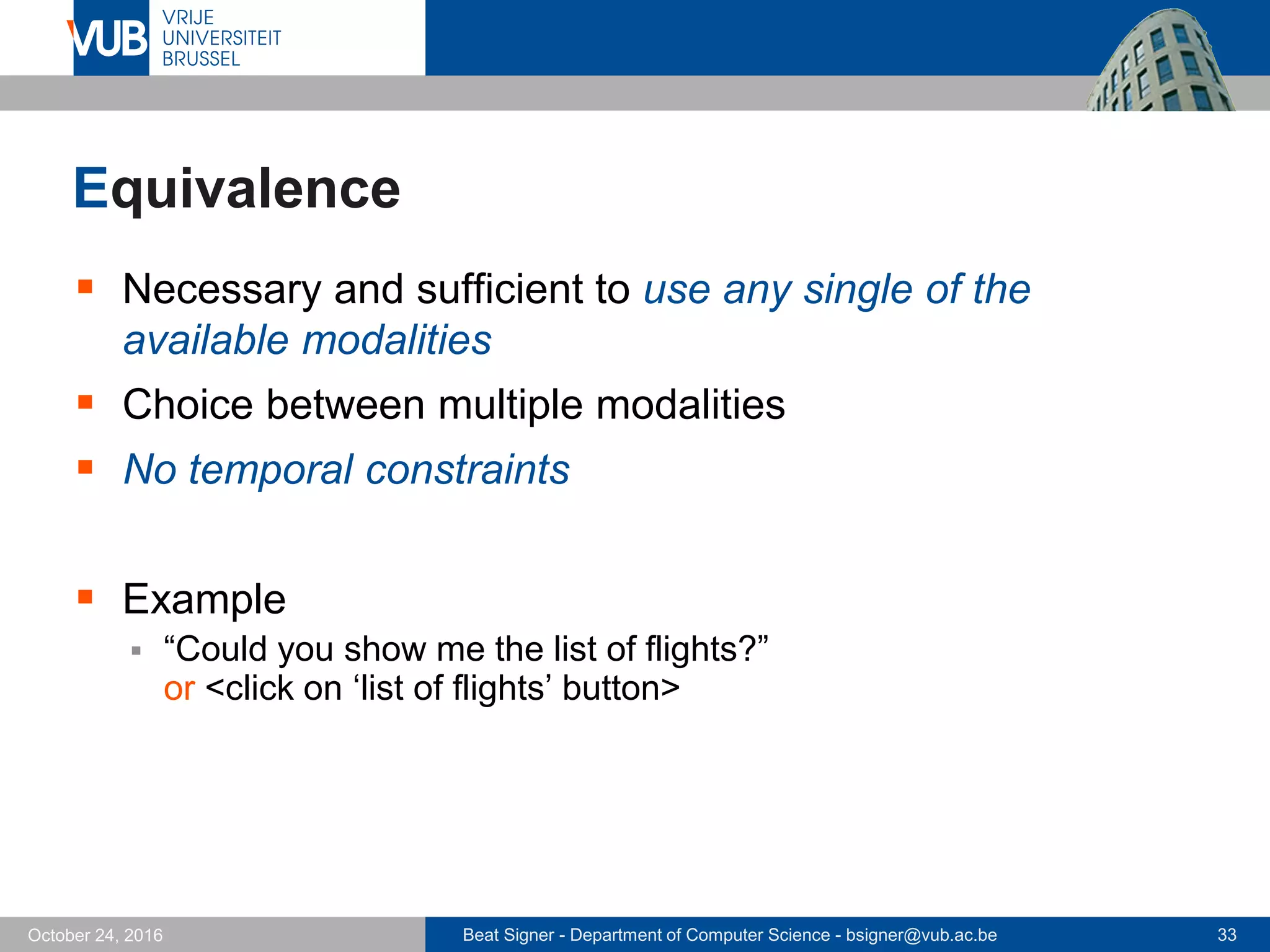Beat Signer - Department of Computer Science - bsigner@vub.ac.be 33October 24, 2016
Equivalence
 Necessary and sufficient to use any single of the
available modalities
 Choice between multiple modalities
 No temporal constraints
 Example
 “Could you show me the list of flights?”
or <click on ‘list of flights’ button>
 