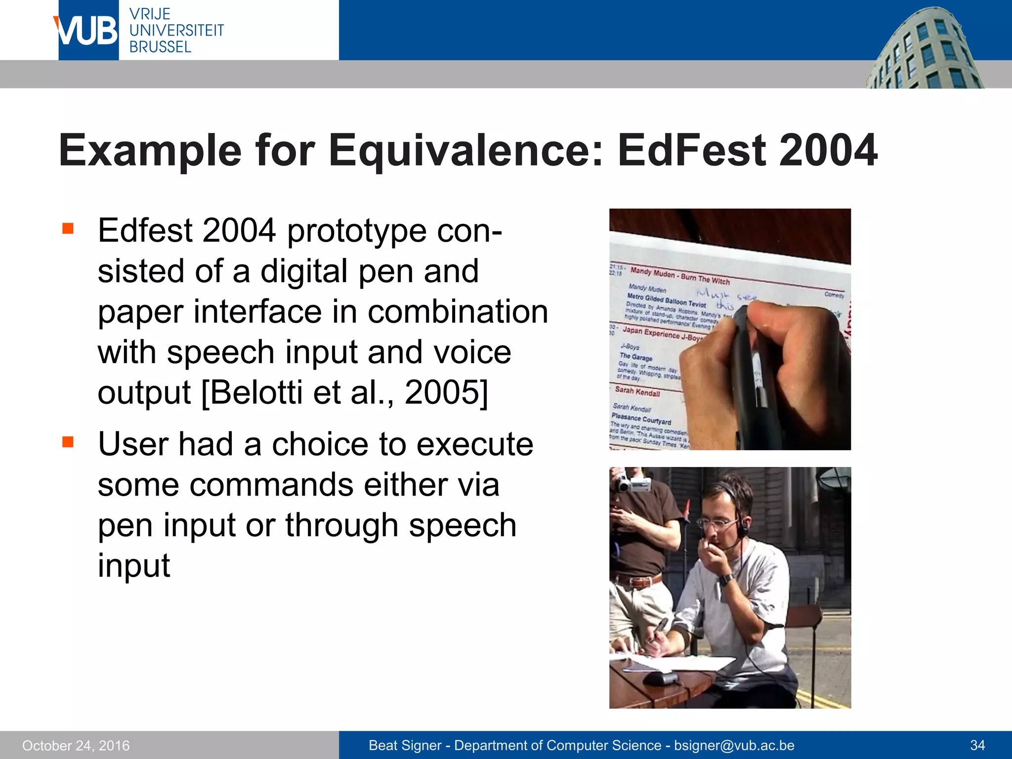 Beat Signer - Department of Computer Science - bsigner@vub.ac.be 34October 24, 2016
Example for Equivalence: EdFest 2004
 Edfest 2004 prototype con-
sisted of a digital pen and
paper interface in combination
with speech input and voice
output [Belotti et al., 2005]
 User had a choice to execute
some commands either via
pen input or through speech
input
 