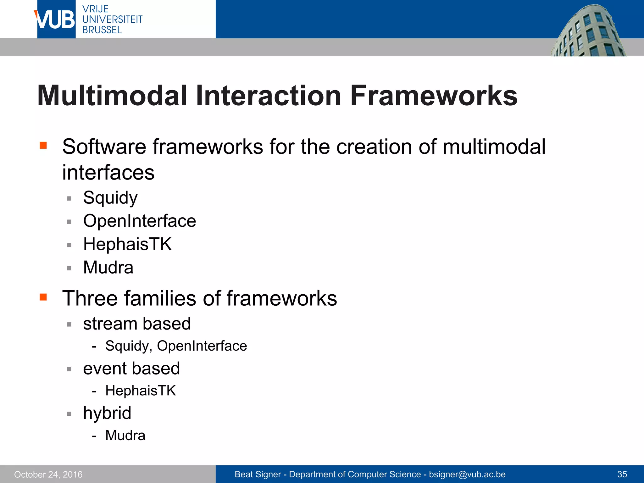 Beat Signer - Department of Computer Science - bsigner@vub.ac.be 35October 24, 2016
Multimodal Interaction Frameworks
 Software frameworks for the creation of multimodal
interfaces
 Squidy
 OpenInterface
 HephaisTK
 Mudra
 Three families of frameworks
 stream based
- Squidy, OpenInterface
 event based
- HephaisTK
 hybrid
- Mudra
 