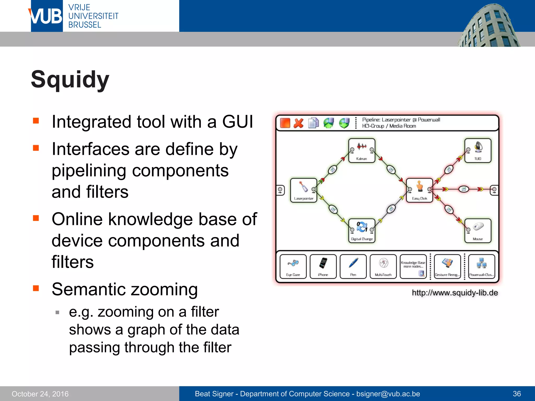 Beat Signer - Department of Computer Science - bsigner@vub.ac.be 36October 24, 2016
Squidy
 Integrated tool with a GUI
 Interfaces are define by
pipelining components
and filters
 Online knowledge base of
device components and
filters
 Semantic zooming
 e.g. zooming on a filter
shows a graph of the data
passing through the filter
http://www.squidy-lib.de
 