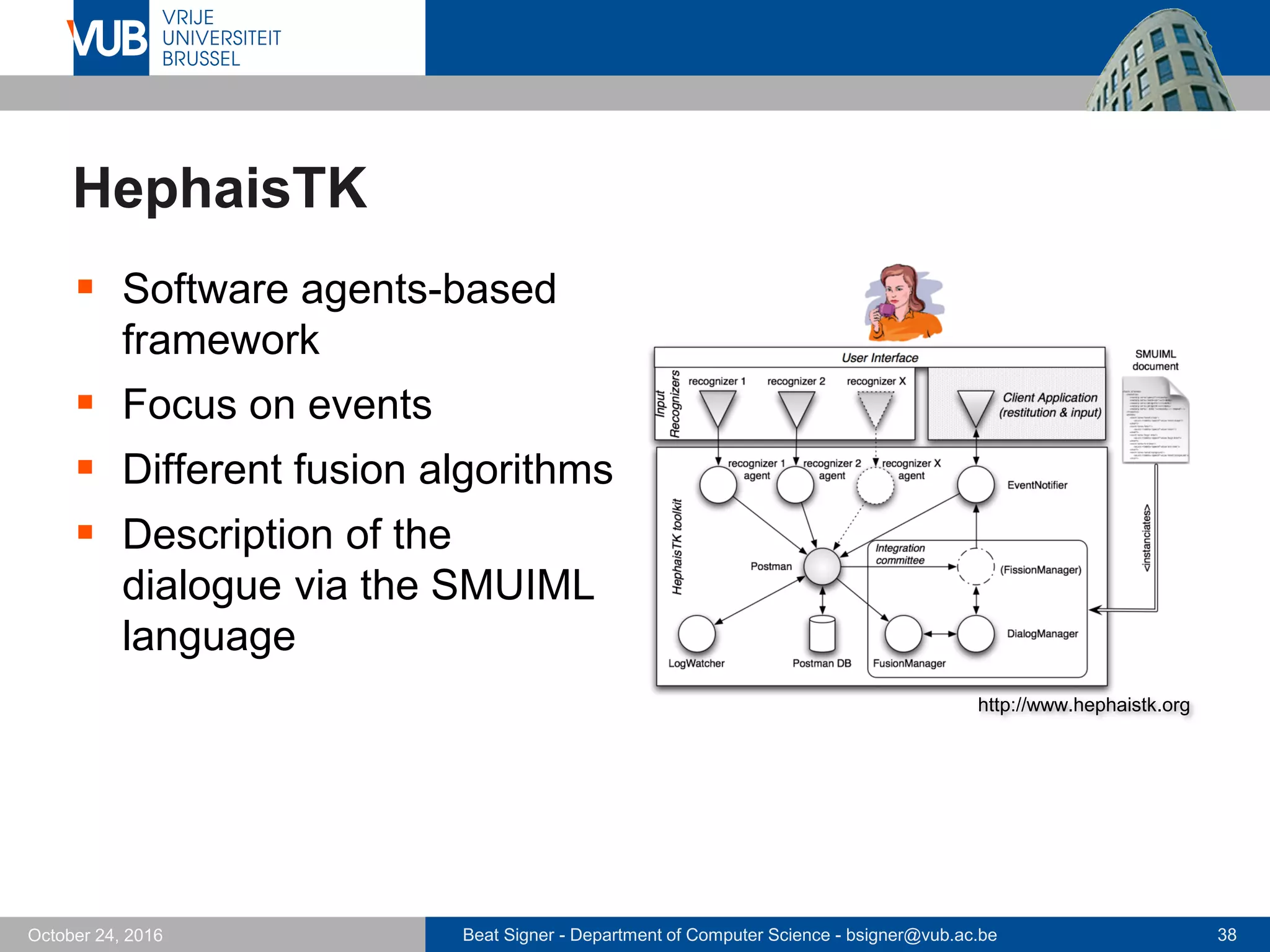 Beat Signer - Department of Computer Science - bsigner@vub.ac.be 38October 24, 2016
HephaisTK
 Software agents-based
framework
 Focus on events
 Different fusion algorithms
 Description of the
dialogue via the SMUIML
language
http://www.hephaistk.org
 