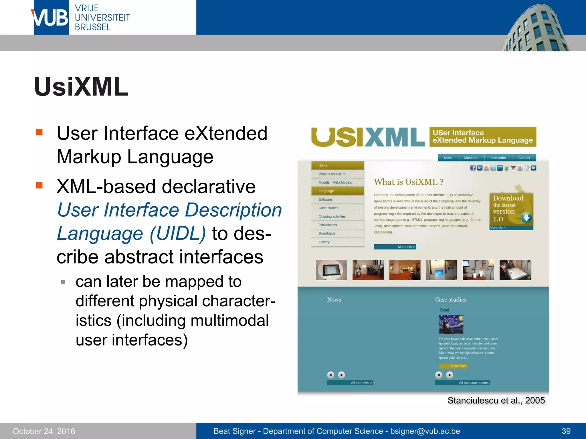Beat Signer - Department of Computer Science - bsigner@vub.ac.be 39October 24, 2016
UsiXML
 User Interface eXtended
Markup Language
 XML-based declarative
User Interface Description
Language (UIDL) to des-
cribe abstract interfaces
 can later be mapped to
different physical character-
istics (including multimodal
user interfaces)
Stanciulescu et al., 2005
 