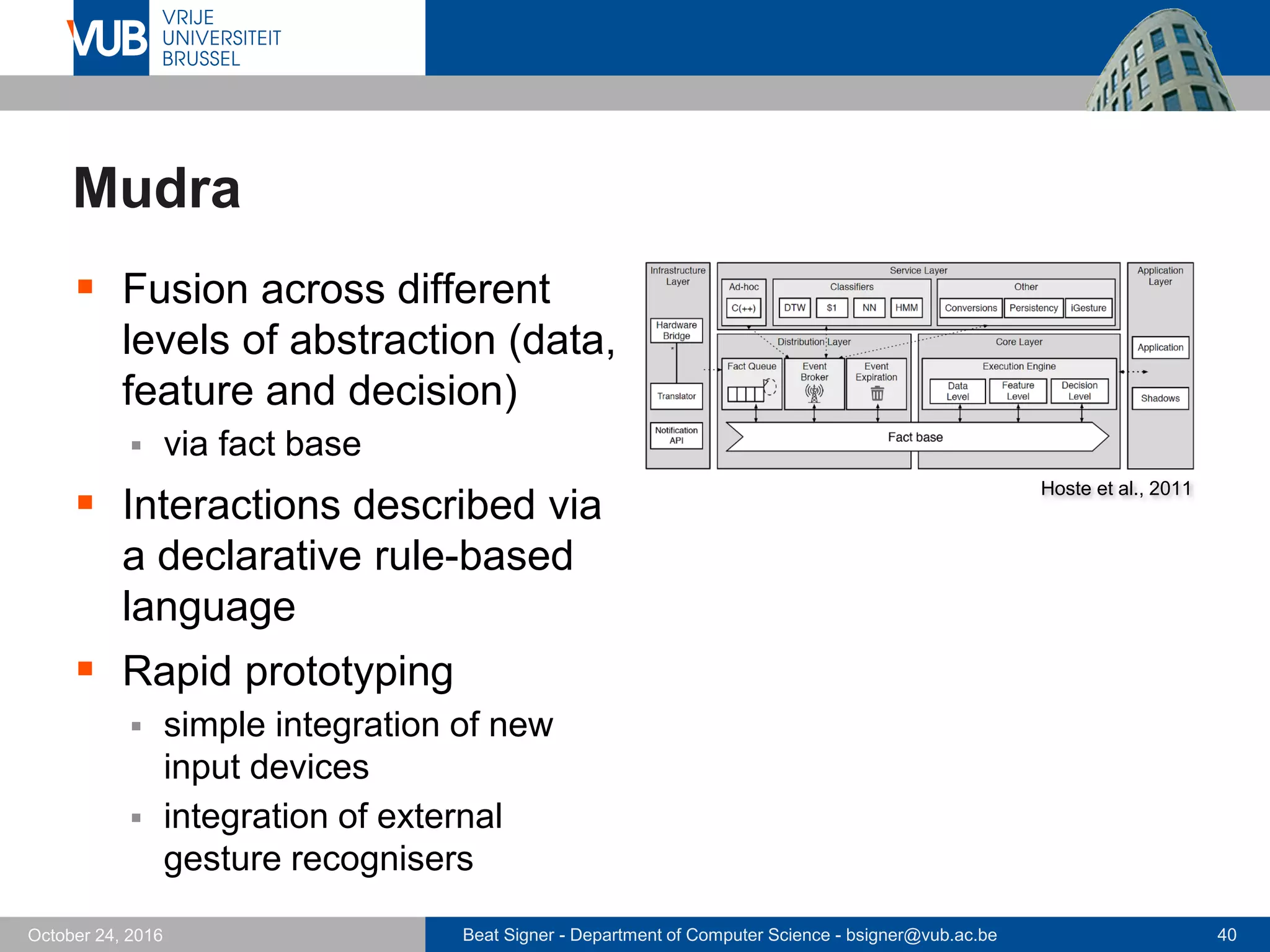 Beat Signer - Department of Computer Science - bsigner@vub.ac.be 40October 24, 2016
Mudra
 Fusion across different
levels of abstraction (data,
feature and decision)
 via fact base
 Interactions described via
a declarative rule-based
language
 Rapid prototyping
 simple integration of new
input devices
 integration of external
gesture recognisers
Hoste et al., 2011
 