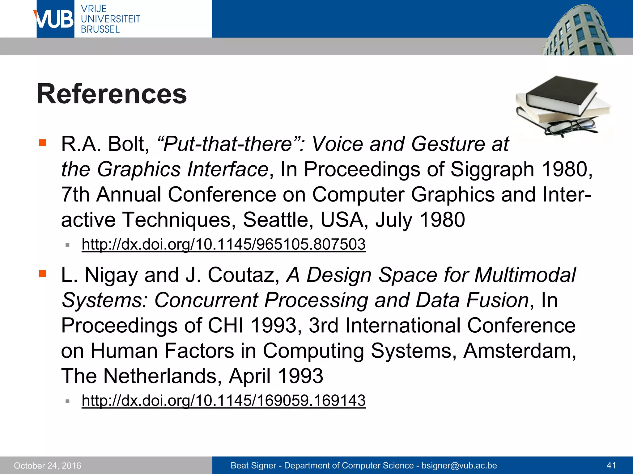 Beat Signer - Department of Computer Science - bsigner@vub.ac.be 41October 24, 2016
References
 R.A. Bolt, “Put-that-there”: Voice and Gesture at
the Graphics Interface, In Proceedings of Siggraph 1980,
7th Annual Conference on Computer Graphics and Inter-
active Techniques, Seattle, USA, July 1980
 http://dx.doi.org/10.1145/965105.807503
 L. Nigay and J. Coutaz, A Design Space for Multimodal
Systems: Concurrent Processing and Data Fusion, In
Proceedings of CHI 1993, 3rd International Conference
on Human Factors in Computing Systems, Amsterdam,
The Netherlands, April 1993
 http://dx.doi.org/10.1145/169059.169143
 