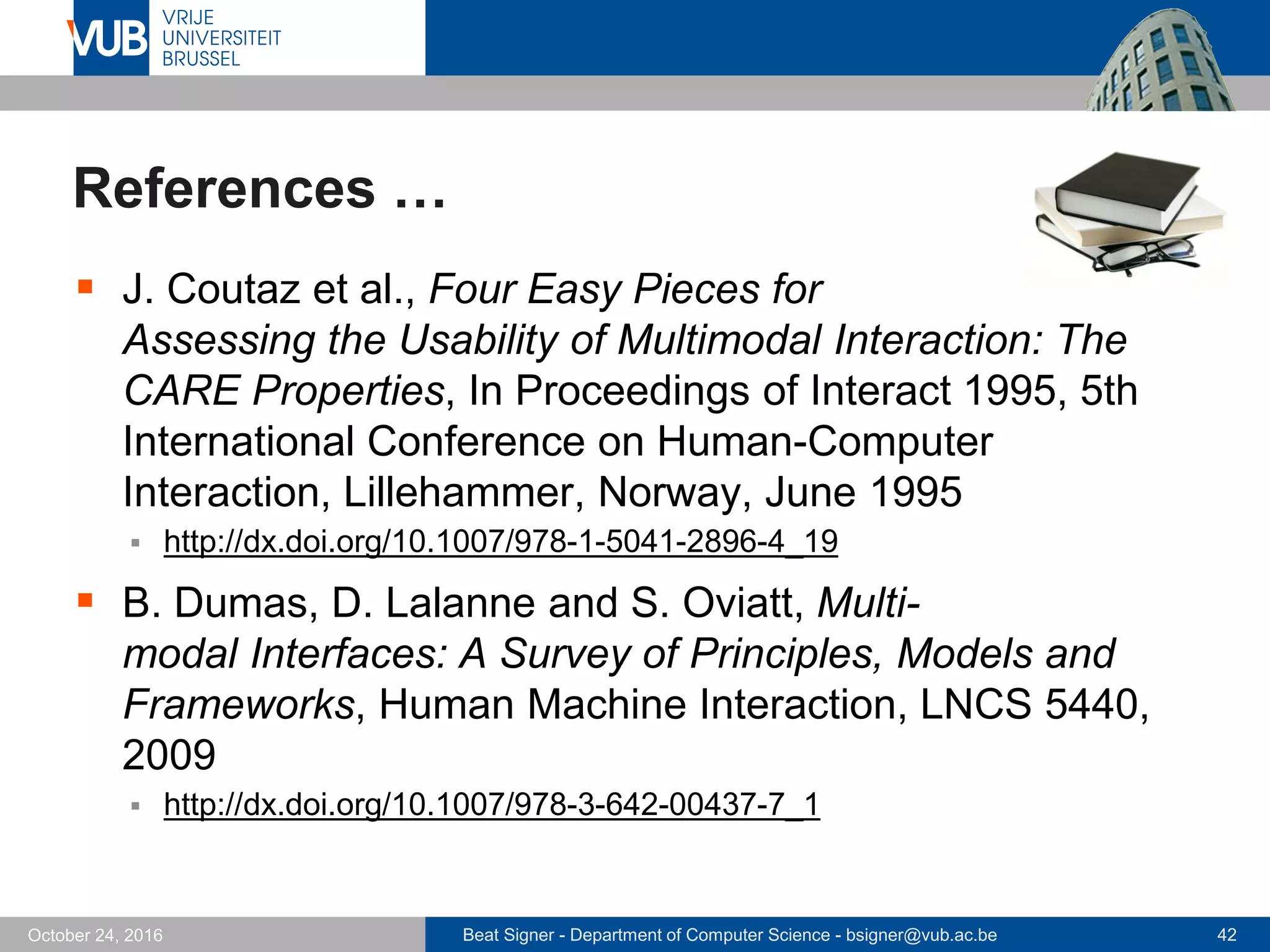 Beat Signer - Department of Computer Science - bsigner@vub.ac.be 42October 24, 2016
References …
 J. Coutaz et al., Four Easy Pieces for
Assessing the Usability of Multimodal Interaction: The
CARE Properties, In Proceedings of Interact 1995, 5th
International Conference on Human-Computer
Interaction, Lillehammer, Norway, June 1995
 http://dx.doi.org/10.1007/978-1-5041-2896-4_19
 B. Dumas, D. Lalanne and S. Oviatt, Multi-
modal Interfaces: A Survey of Principles, Models and
Frameworks, Human Machine Interaction, LNCS 5440,
2009
 http://dx.doi.org/10.1007/978-3-642-00437-7_1
 
