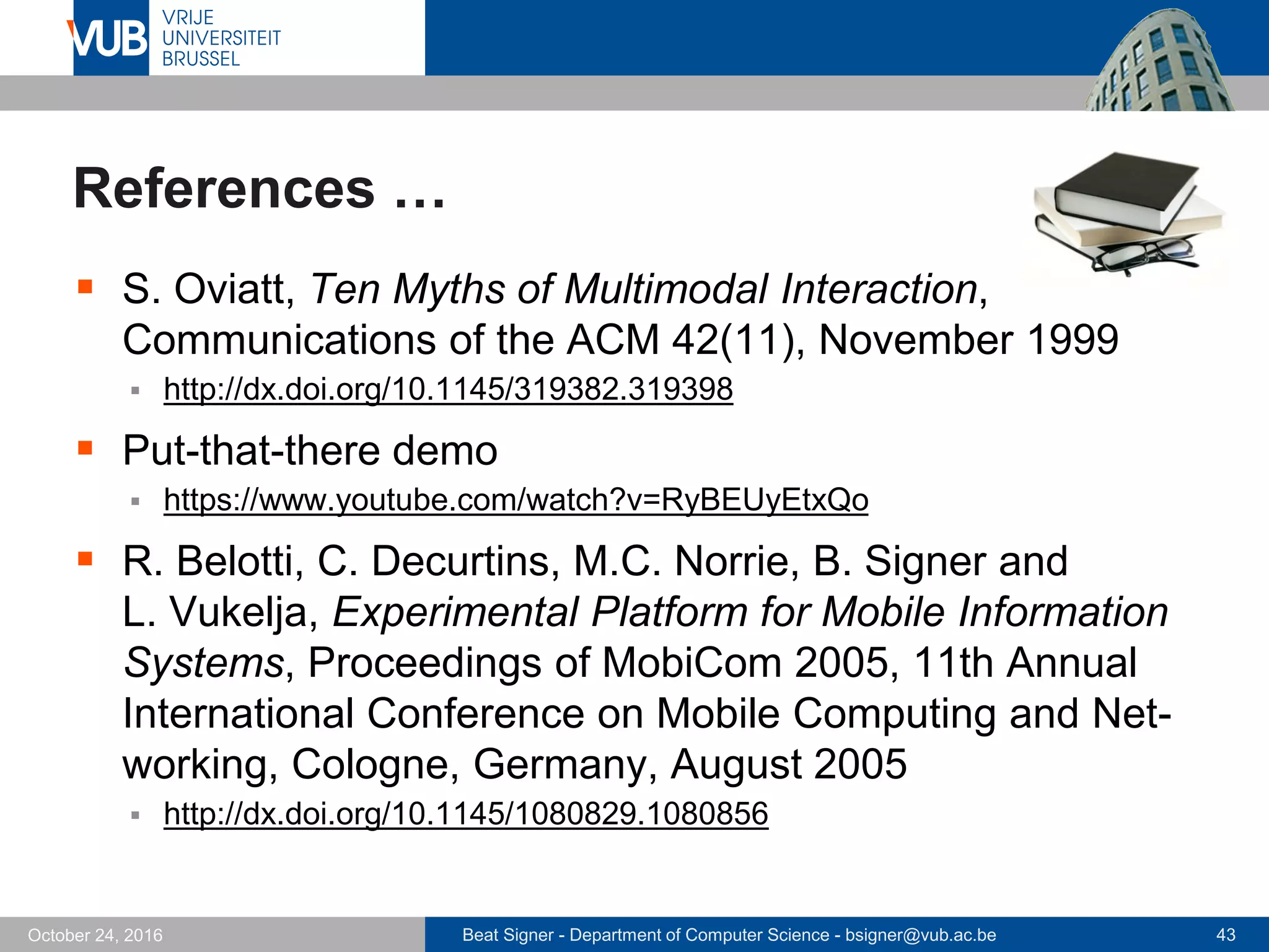 Beat Signer - Department of Computer Science - bsigner@vub.ac.be 43October 24, 2016
References …
 S. Oviatt, Ten Myths of Multimodal Interaction,
Communications of the ACM 42(11), November 1999
 http://dx.doi.org/10.1145/319382.319398
 Put-that-there demo
 https://www.youtube.com/watch?v=RyBEUyEtxQo
 R. Belotti, C. Decurtins, M.C. Norrie, B. Signer and
L. Vukelja, Experimental Platform for Mobile Information
Systems, Proceedings of MobiCom 2005, 11th Annual
International Conference on Mobile Computing and Net-
working, Cologne, Germany, August 2005
 http://dx.doi.org/10.1145/1080829.1080856
 