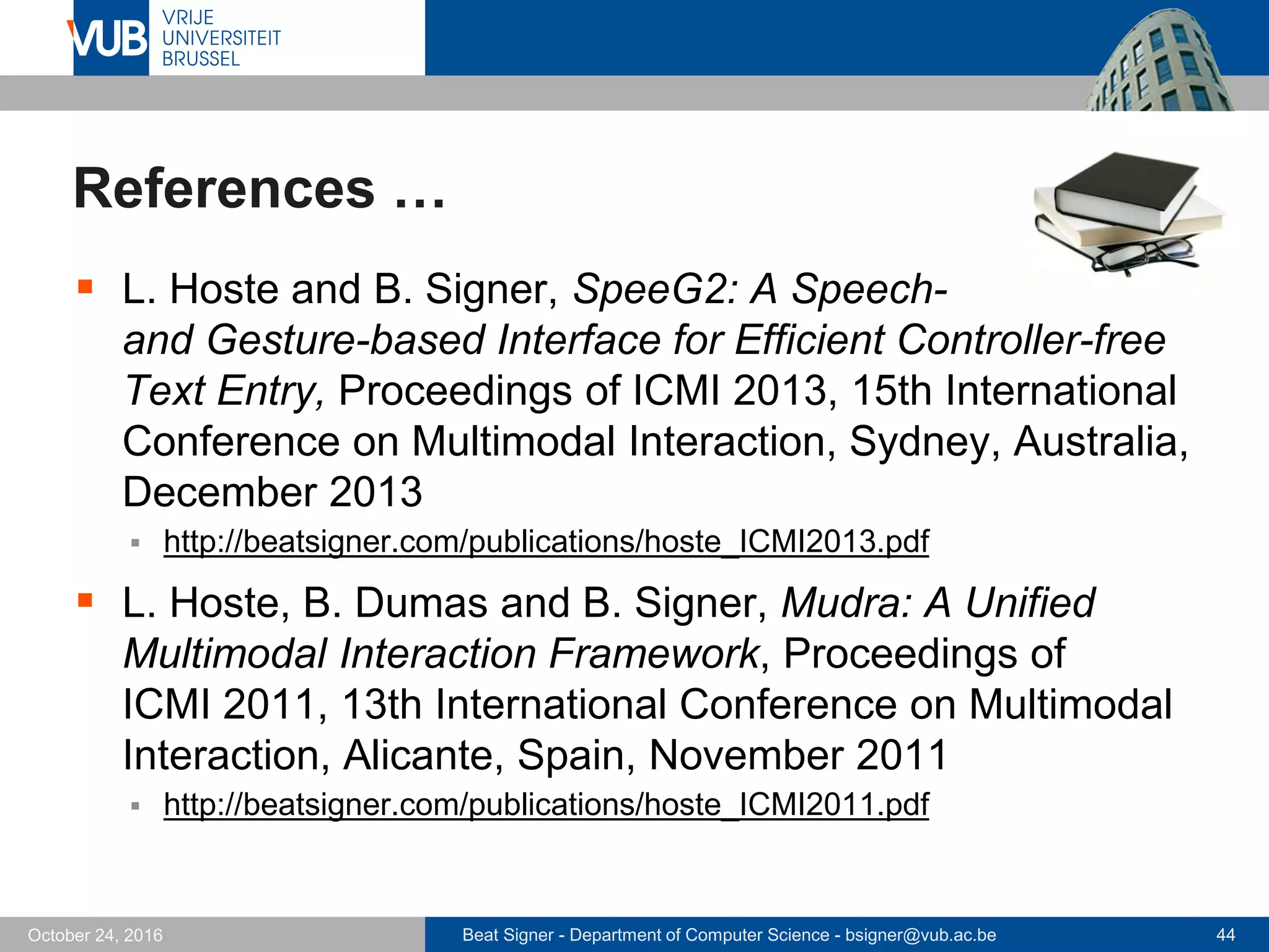 Beat Signer - Department of Computer Science - bsigner@vub.ac.be 44October 24, 2016
References …
 L. Hoste and B. Signer, SpeeG2: A Speech-
and Gesture-based Interface for Efficient Controller-free
Text Entry, Proceedings of ICMI 2013, 15th International
Conference on Multimodal Interaction, Sydney, Australia,
December 2013
 http://beatsigner.com/publications/hoste_ICMI2013.pdf
 L. Hoste, B. Dumas and B. Signer, Mudra: A Unified
Multimodal Interaction Framework, Proceedings of
ICMI 2011, 13th International Conference on Multimodal
Interaction, Alicante, Spain, November 2011
 http://beatsigner.com/publications/hoste_ICMI2011.pdf
 