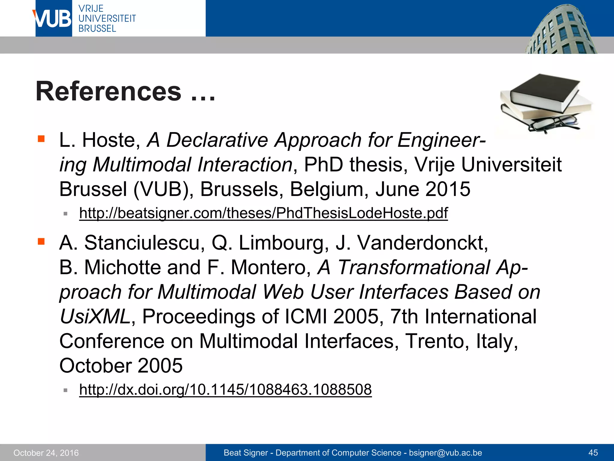 Beat Signer - Department of Computer Science - bsigner@vub.ac.be 45October 24, 2016
References …
 L. Hoste, A Declarative Approach for Engineer-
ing Multimodal Interaction, PhD thesis, Vrije Universiteit
Brussel (VUB), Brussels, Belgium, June 2015
 http://beatsigner.com/theses/PhdThesisLodeHoste.pdf
 A. Stanciulescu, Q. Limbourg, J. Vanderdonckt,
B. Michotte and F. Montero, A Transformational Ap-
proach for Multimodal Web User Interfaces Based on
UsiXML, Proceedings of ICMI 2005, 7th International
Conference on Multimodal Interfaces, Trento, Italy,
October 2005
 http://dx.doi.org/10.1145/1088463.1088508
 