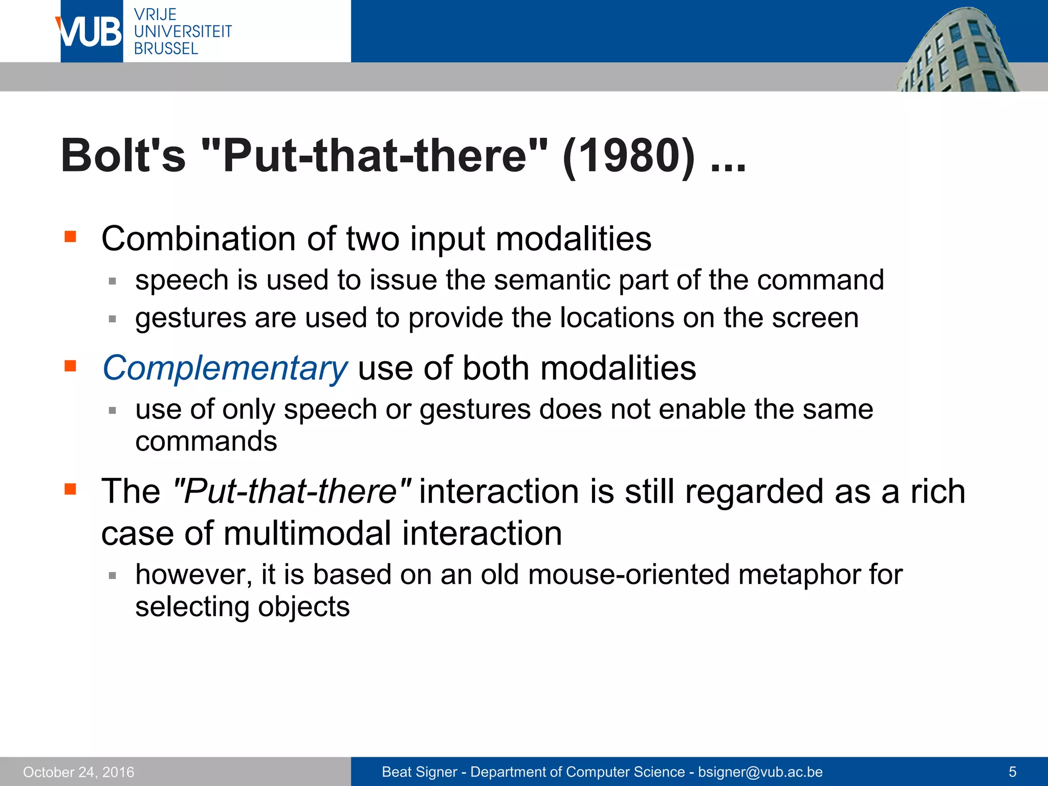 Beat Signer - Department of Computer Science - bsigner@vub.ac.be 5October 24, 2016
Bolt's "Put-that-there" (1980) ...
 Combination of two input modalities
 speech is used to issue the semantic part of the command
 gestures are used to provide the locations on the screen
 Complementary use of both modalities
 use of only speech or gestures does not enable the same
commands
 The "Put-that-there" interaction is still regarded as a rich
case of multimodal interaction
 however, it is based on an old mouse-oriented metaphor for
selecting objects
 