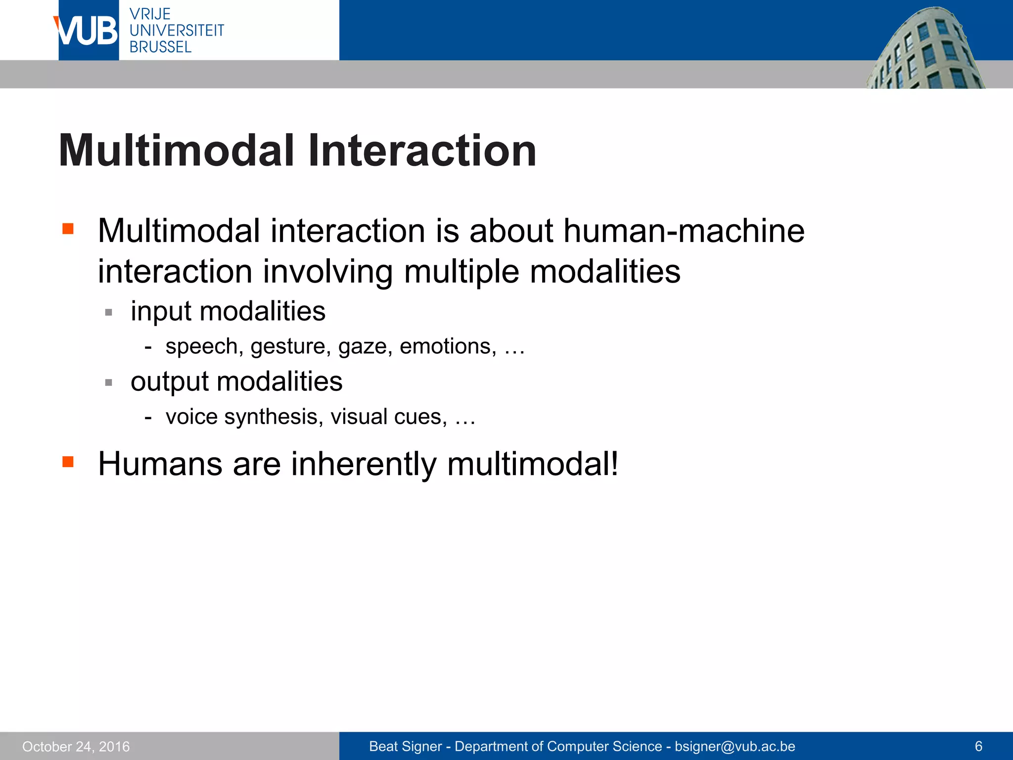 Beat Signer - Department of Computer Science - bsigner@vub.ac.be 6October 24, 2016
Multimodal Interaction
 Multimodal interaction is about human-machine
interaction involving multiple modalities
 input modalities
- speech, gesture, gaze, emotions, …
 output modalities
- voice synthesis, visual cues, …
 Humans are inherently multimodal!
 