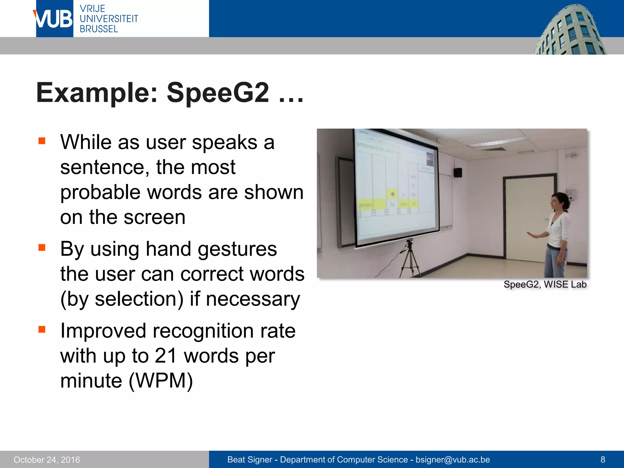 Beat Signer - Department of Computer Science - bsigner@vub.ac.be 8October 24, 2016
Example: SpeeG2 …
 While as user speaks a
sentence, the most
probable words are shown
on the screen
 By using hand gestures
the user can correct words
(by selection) if necessary
 Improved recognition rate
with up to 21 words per
minute (WPM)
SpeeG2, WISE Lab
 