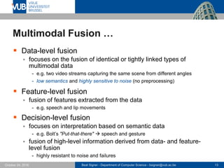 Beat Signer - Department of Computer Science - bsigner@vub.ac.be 13October 24, 2016
Multimodal Fusion …
 Data-level fusion
 focuses on the fusion of identical or tightly linked types of
multimodal data
- e.g. two video streams capturing the same scene from different angles
- low semantics and highly sensitive to noise (no preprocessing)
 Feature-level fusion
 fusion of features extracted from the data
- e.g. speech and lip movements
 Decision-level fusion
 focuses on interpretation based on semantic data
- e.g. Bolt’s "Put-that-there"  speech and gesture
 fusion of high-level information derived from data- and feature-
level fusion
- highly resistant to noise and failures
 