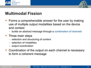 Beat Signer - Department of Computer Science - bsigner@vub.ac.be 16October 24, 2016
Multimodal Fission
 Forms a comprehensible answer for the user by making
use of multiple output modalities based on the device
and context
 builds an abstract message through a combination of channels
 Three main steps
 selection and structuring of content
 selection of modalities
 output coordination
 Coordination of the output on each channel is necessary
to form a coherent message
 