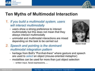 Beat Signer - Department of Computer Science - bsigner@vub.ac.be 17October 24, 2016
Ten Myths of Multimodal Interaction
1. If you build a multimodal system, users
will interact multimodally
 users show a strong preference to interact
multimodally but this does not mean that they
always interact multimodally
 unimodal and multimodal interactions are mixed
depending on the task to be carried out
2. Speech and pointing is the dominant
multimodal integration pattern
 heritage from Bolt's "Put-that-there" where gesture and speech
are used to select an object (mouse-oriented metaphor)
 modalities can be used for more than just object selection
- written input, facial expressions, ...
Sharon Oviatt
 