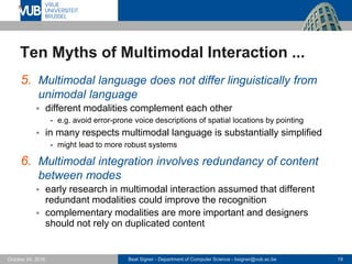 Beat Signer - Department of Computer Science - bsigner@vub.ac.be 19October 24, 2016
Ten Myths of Multimodal Interaction ...
5. Multimodal language does not differ linguistically from
unimodal language
 different modalities complement each other
- e.g. avoid error-prone voice descriptions of spatial locations by pointing
 in many respects multimodal language is substantially simplified
- might lead to more robust systems
6. Multimodal integration involves redundancy of content
between modes
 early research in multimodal interaction assumed that different
redundant modalities could improve the recognition
 complementary modalities are more important and designers
should not rely on duplicated content
 