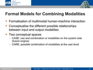 Beat Signer - Department of Computer Science - bsigner@vub.ac.be 22October 24, 2016
Formal Models for Combining Modalities
 Formalisation of multimodal human-machine interaction
 Conceptualise the different possible relationships
between input and output modalities
 Two conceptual spaces
 CASE: use and combination or modalities on the system side
(fusion engine)
 CARE: possible combination of modalities at the user level
 