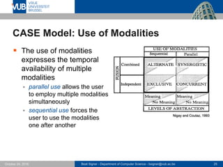 Beat Signer - Department of Computer Science - bsigner@vub.ac.be 25October 24, 2016
CASE Model: Use of Modalities
 The use of modalities
expresses the temporal
availability of multiple
modalities
 parallel use allows the user
to employ multiple modalities
simultaneously
 sequential use forces the
user to use the modalities
one after another
Nigay and Coutaz, 1993
 