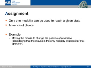 Beat Signer - Department of Computer Science - bsigner@vub.ac.be 31October 24, 2016
Assignment
 Only one modality can be used to reach a given state
 Absence of choice
 Example
 Moving the mouse to change the position of a window
(considering that the mouse is the only modality available for that
operation)
 