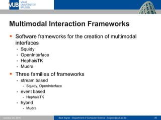 Beat Signer - Department of Computer Science - bsigner@vub.ac.be 35October 24, 2016
Multimodal Interaction Frameworks
 Software frameworks for the creation of multimodal
interfaces
 Squidy
 OpenInterface
 HephaisTK
 Mudra
 Three families of frameworks
 stream based
- Squidy, OpenInterface
 event based
- HephaisTK
 hybrid
- Mudra
 