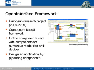 Beat Signer - Department of Computer Science - bsigner@vub.ac.be 37October 24, 2016
OpenInterface Framework
 European research project
(2006-2009)
 Component-based
framework
 Online component library
with components for
numerous modalities and
devices
 Design an application by
pipelining components
http://www.openinterface.org
 
