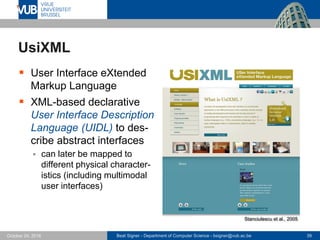 Beat Signer - Department of Computer Science - bsigner@vub.ac.be 39October 24, 2016
UsiXML
 User Interface eXtended
Markup Language
 XML-based declarative
User Interface Description
Language (UIDL) to des-
cribe abstract interfaces
 can later be mapped to
different physical character-
istics (including multimodal
user interfaces)
Stanciulescu et al., 2005
 