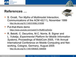Beat Signer - Department of Computer Science - bsigner@vub.ac.be 43October 24, 2016
References …
 S. Oviatt, Ten Myths of Multimodal Interaction,
Communications of the ACM 42(11), November 1999
 http://dx.doi.org/10.1145/319382.319398
 Put-that-there demo
 https://www.youtube.com/watch?v=RyBEUyEtxQo
 R. Belotti, C. Decurtins, M.C. Norrie, B. Signer and
L. Vukelja, Experimental Platform for Mobile Information
Systems, Proceedings of MobiCom 2005, 11th Annual
International Conference on Mobile Computing and Net-
working, Cologne, Germany, August 2005
 http://dx.doi.org/10.1145/1080829.1080856
 