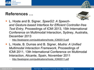 Beat Signer - Department of Computer Science - bsigner@vub.ac.be 44October 24, 2016
References …
 L. Hoste and B. Signer, SpeeG2: A Speech-
and Gesture-based Interface for Efficient Controller-free
Text Entry, Proceedings of ICMI 2013, 15th International
Conference on Multimodal Interaction, Sydney, Australia,
December 2013
 http://beatsigner.com/publications/hoste_ICMI2013.pdf
 L. Hoste, B. Dumas and B. Signer, Mudra: A Unified
Multimodal Interaction Framework, Proceedings of
ICMI 2011, 13th International Conference on Multimodal
Interaction, Alicante, Spain, November 2011
 http://beatsigner.com/publications/hoste_ICMI2011.pdf
 