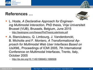 Beat Signer - Department of Computer Science - bsigner@vub.ac.be 45October 24, 2016
References …
 L. Hoste, A Declarative Approach for Engineer-
ing Multimodal Interaction, PhD thesis, Vrije Universiteit
Brussel (VUB), Brussels, Belgium, June 2015
 http://beatsigner.com/theses/PhdThesisLodeHoste.pdf
 A. Stanciulescu, Q. Limbourg, J. Vanderdonckt,
B. Michotte and F. Montero, A Transformational Ap-
proach for Multimodal Web User Interfaces Based on
UsiXML, Proceedings of ICMI 2005, 7th International
Conference on Multimodal Interfaces, Trento, Italy,
October 2005
 http://dx.doi.org/10.1145/1088463.1088508
 
