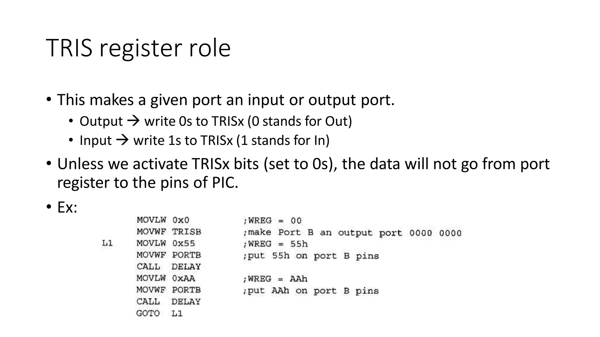 TRIS register role
• This makes a given port an input or output port.
• Output  write 0s to TRISx (0 stands for Out)
• Input  write 1s to TRISx (1 stands for In)
• Unless we activate TRISx bits (set to 0s), the data will not go from port
register to the pins of PIC.
• Ex:
 