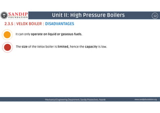 12Unit II: High Pressure Boilers
2.3.5 : VELOX BOILER : DISADVANTAGES
It can only operate on liquid or gaseous fuels.
The size of the Velox boiler is limited, hence the capacity is low.
wwwwwwwwwwww....ssssaaaannnnddddiiiippppffffoooouuuunnnnddddaaaattttiiiioooonnnn....oooorrrrggggMechanical Engineering Department, Sandip Polytechnic, NashikMechanical Engineering Department, Sandip Polytechnic, NashikMechanical Engineering Department, Sandip Polytechnic, NashikMechanical Engineering Department, Sandip Polytechnic, Nashik
 