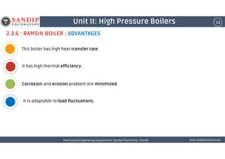 16Unit II: High Pressure Boilers
2.3.6 : RAMSIN BOILER : ADVANTAGES
This boiler has high heat transfer rate.
It has high thermal efficiency.
wwwwwwwwwwww....ssssaaaannnnddddiiiippppffffoooouuuunnnnddddaaaattttiiiioooonnnn....oooorrrrggggMechanical Engineering Department, Sandip Polytechnic, NashikMechanical Engineering Department, Sandip Polytechnic, NashikMechanical Engineering Department, Sandip Polytechnic, NashikMechanical Engineering Department, Sandip Polytechnic, Nashik
Corrosion and erosion problem are minimized.
It is adaptable to load fluctuations.
 