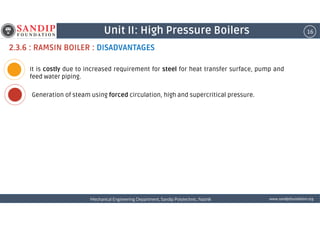 16Unit II: High Pressure Boilers
2.3.6 : RAMSIN BOILER : DISADVANTAGES
It is costly due to increased requirement for steel for heat transfer surface, pump and
feed water piping.
Generation of steam using forced circulation, high and supercritical pressure.
wwwwwwwwwwww....ssssaaaannnnddddiiiippppffffoooouuuunnnnddddaaaattttiiiioooonnnn....oooorrrrggggMechanical Engineering Department, Sandip Polytechnic, NashikMechanical Engineering Department, Sandip Polytechnic, NashikMechanical Engineering Department, Sandip Polytechnic, NashikMechanical Engineering Department, Sandip Polytechnic, Nashik
 