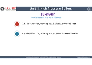 17Unit II: High Pressure Boilers
In this lesson, We have learnedIn this lesson, We have learnedIn this lesson, We have learnedIn this lesson, We have learned
2.2.5 Construction, Working, Adv. & Disadv. of Velox Boiler
2.2.6 Construction, Working, Adv. & Disadv. of Ramsin Boiler
SUMMARY
wwwwwwwwwwww....ssssaaaannnnddddiiiippppffffoooouuuunnnnddddaaaattttiiiioooonnnn....oooorrrrggggMechanical Engineering Department, Sandip Polytechnic, NashikMechanical Engineering Department, Sandip Polytechnic, NashikMechanical Engineering Department, Sandip Polytechnic, NashikMechanical Engineering Department, Sandip Polytechnic, Nashik
2.2.6 Construction, Working, Adv. & Disadv. of Ramsin Boiler
 
