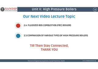 18Unit II: High Pressure Boilers
Our Next Video Lecture Topic
2.5 COMPARISON OF VARIOUS TYPES OF HIGH PRESSURE BOILERS
2.4 FLUIDIZED BED COMBUSTION (FBC) BOILERS
wwwwwwwwwwww....ssssaaaannnnddddiiiippppffffoooouuuunnnnddddaaaattttiiiioooonnnn....oooorrrrggggMechanical Engineering Department, Sandip Polytechnic, NashikMechanical Engineering Department, Sandip Polytechnic, NashikMechanical Engineering Department, Sandip Polytechnic, NashikMechanical Engineering Department, Sandip Polytechnic, Nashik
Till Then Stay Connected,
THANK YOU
2.5 COMPARISON OF VARIOUS TYPES OF HIGH PRESSURE BOILERS
 