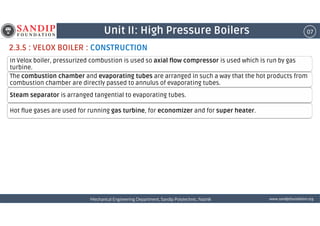 07Unit II: High Pressure Boilers
2.3.5 : VELOX BOILER : CONSTRUCTION
In Velox boiler, pressurized combustion is used so axial flow compressor is used which is run by gas
turbine.
The combustion chamber and evaporating tubes are arranged in such a way that the hot products from
combustion chamber are directly passed to annulus of evaporating tubes.
Steam separator is arranged tangential to evaporating tubes.
Hot flue gases are used for running gas turbine, for economizer and for super heater.
wwwwwwwwwwww....ssssaaaannnnddddiiiippppffffoooouuuunnnnddddaaaattttiiiioooonnnn....oooorrrrggggMechanical Engineering Department, Sandip Polytechnic, NashikMechanical Engineering Department, Sandip Polytechnic, NashikMechanical Engineering Department, Sandip Polytechnic, NashikMechanical Engineering Department, Sandip Polytechnic, Nashik
Hot flue gases are used for running gas turbine, for economizer and for super heater.
 