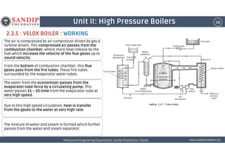 08Unit II: High Pressure Boilers
2.3.5 : VELOX BOILER : WORKING
The air is compressed by air compressor driven by gas a
turbine driven. This compressed air passes from the
combustion chamber, where more heat release by the
fuel which increase the velocity of the flue gases up to
sound velocity.
From the bottom of combustion chamber, this flue
gases pass from the fire tubes. These fire tubes
surrounded by the evaporator water tubes.
wwwwwwwwwwww....ssssaaaannnnddddiiiippppffffoooouuuunnnnddddaaaattttiiiioooonnnn....oooorrrrggggMechanical Engineering Department, Sandip Polytechnic, NashikMechanical Engineering Department, Sandip Polytechnic, NashikMechanical Engineering Department, Sandip Polytechnic, NashikMechanical Engineering Department, Sandip Polytechnic, Nashik
The water from the economizer passes from the
evaporator tube force by a circulating pump. This
water passes 15 – 20 time from the evaporator tube at
very high speed.
Due to this high speed circulation, heat is transfer
from the gases to the water at very high rate.
The mixture of water and steam is formed which further
passes from the water and steam separator.
 