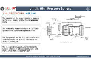 09Unit II: High Pressure Boilers
2.3.5 : VELOX BOILER : WORKING
The steam from the steam separator passes
to the super heater and further for process
work.
The remaining water in the steam separator
again passes from the evaporator tube.
wwwwwwwwwwww....ssssaaaannnnddddiiiippppffffoooouuuunnnnddddaaaattttiiiioooonnnn....oooorrrrggggMechanical Engineering Department, Sandip Polytechnic, NashikMechanical Engineering Department, Sandip Polytechnic, NashikMechanical Engineering Department, Sandip Polytechnic, NashikMechanical Engineering Department, Sandip Polytechnic, Nashik
The flue gases from the fire tubes send to the
super heater tubes, where it increases the
steam temperature.
The gas from the super heater sends to the
turbine where it rotates the gas turbine and
then passes from the economizer.
 