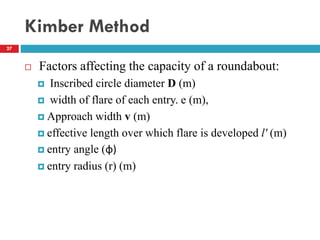 Kimber Method
27
 Factors affecting the capacity of a roundabout:
 Inscribed circle diameter D (m)
 width of flare of each entry. e (m),
 Approach width v (m)
 effective length over which flare is developed l' (m)
 entry angle (φ)
 entry radius (r) (m)
 
