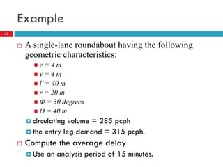 Example
32
 A single-lane roundabout having the following
geometric characteristics:
 e = 4 m
 v = 4 m
 l’= 40 m
 r = 20 m
 Φ = 30 degrees
 D = 40 m
 circulating volume = 285 pcph
 the entry leg demand = 315 pcph.
 Compute the average delay
 Use an analysis period of 15 minutes.
 