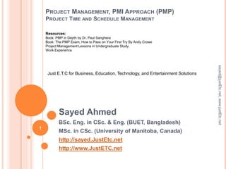 PROJECT MANAGEMENT, PMI APPROACH (PMP)
PROJECT TIME AND SCHEDULE MANAGEMENT
Sayed Ahmed
BSc. Eng. in CSc. & Eng. (BUET, Bangladesh)
MSc. in CSc. (University of Manitoba, Canada)
http://sayed.JustEtc.net
http://www.JustETC.net
sayed@justEtc.net,www.justEtc.net
1
Just E.T.C for Business, Education, Technology, and Entertainment Solutions
Resources:
Book: PMP in Depth by Dr. Paul Sanghera
Book: The PMP Exam, How to Pass on Your First Try By Andy Crowe
Project Management Lessons in Undergraduate Study
Work Experience
 